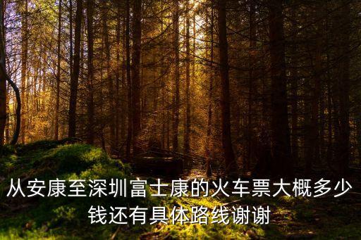 安康到深圳東，從安康至深圳富士康的火車票大概多少錢還有具體路線謝謝