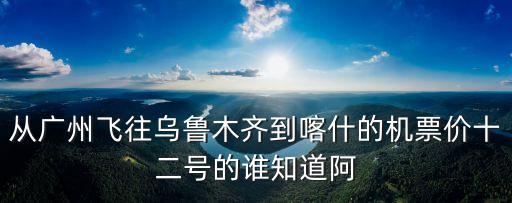 從廣州飛往烏魯木齊到喀什的機票價十二號的誰知道阿