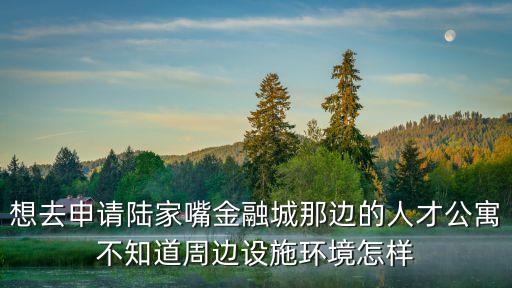 想去申請陸家嘴金融城那邊的人才公寓不知道周邊設施環境怎樣