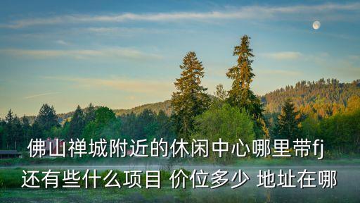 佛山禪城附近的休閑中心哪里帶fj 還有些什么項目 價位多少 地址在哪