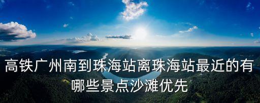 高鐵廣州南到珠海站離珠海站最近的有哪些景點沙灘優先