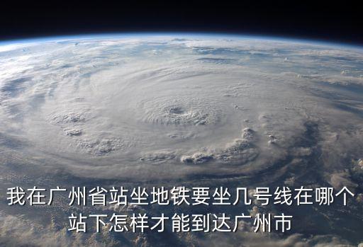 我在廣州省站坐地鐵要坐幾號線在哪個站下怎樣才能到達廣州市