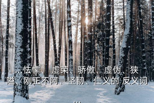 ...怯懦、 虛榮、驕傲、虛偽、狹隘、剛正不阿、堅韌、仁義的 反義詞...