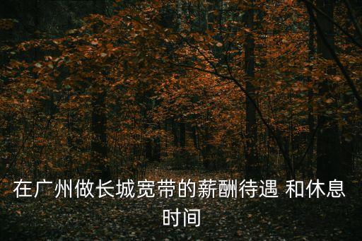 廣州長城寬帶上班時間查詢，我想問一下在廣州做長城寬帶的薪酬待遇和休息時間