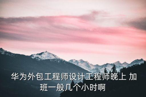  華為外包工程師設計工程師晚上 加班一般幾個小時啊