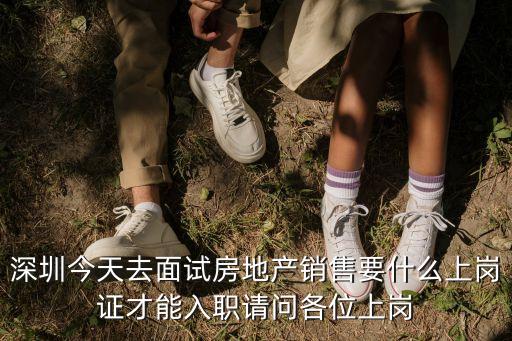 深圳今天去面試房地產(chǎn)銷售要什么上崗證才能入職請問各位上崗