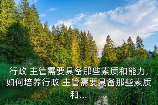 行政 主管需要具備那些素質和能力,如何培養行政 主管需要具備那些素質和...