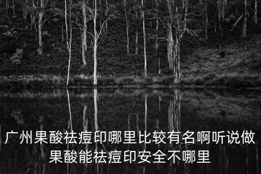廣州果酸祛痘印哪里比較有名啊聽說做果酸能祛痘印安全不哪里