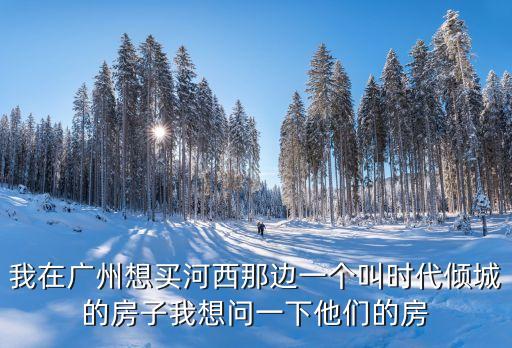 我在廣州想買河西那邊一個(gè)叫時(shí)代傾城的房子我想問一下他們的房