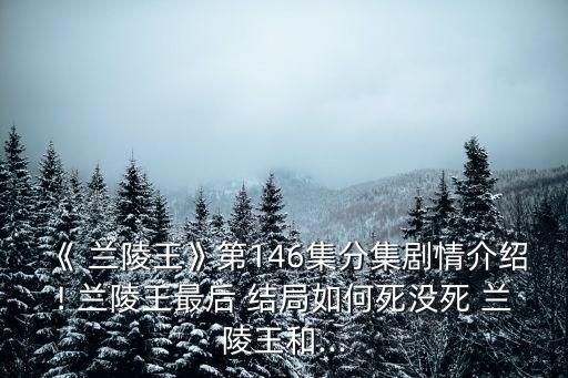 《 蘭陵王》第146集分集劇情介紹! 蘭陵王最后 結局如何死沒死 蘭陵王和...