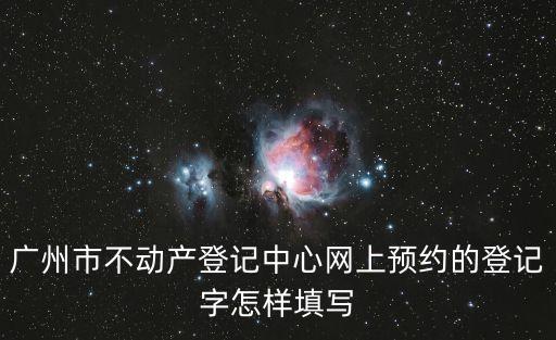廣州市不動產預約，廣州市不動產登記中心網上預約的登記字怎樣填寫