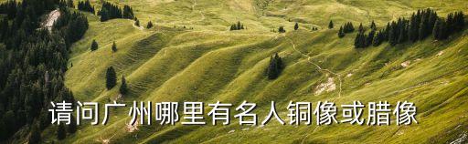 廣州哪有偉人雕像，請問廣州哪里有名人銅像或臘像