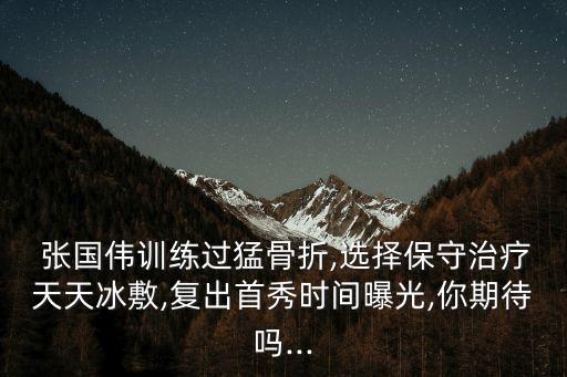  張國偉訓練過猛骨折,選擇保守治療天天冰敷,復出首秀時間曝光,你期待嗎...