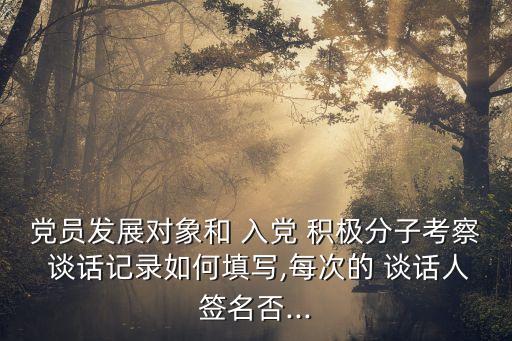 黨員發展對象和 入黨 積極分子考察 談話記錄如何填寫,每次的 談話人簽名否...