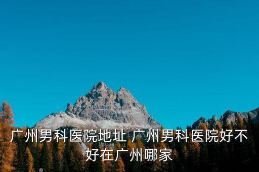 廣州男科醫(yī)院地址 廣州男科醫(yī)院好不好在廣州哪家