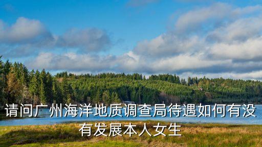 請問廣州海洋地質(zhì)調(diào)查局待遇如何有沒有發(fā)展本人女生