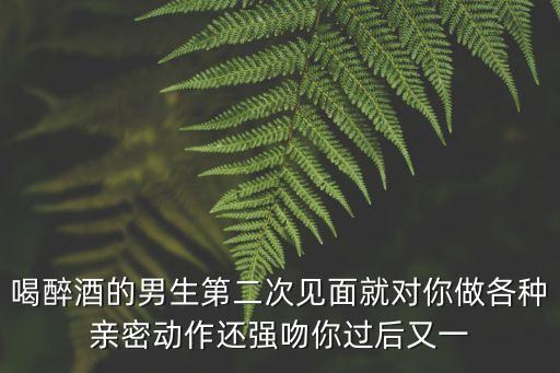 喝醉酒的男生第二次見面就對你做各種親密動作還強吻你過后又一