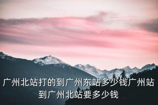廣州北站打的到廣州東站多少錢廣州站到廣州北站要多少錢