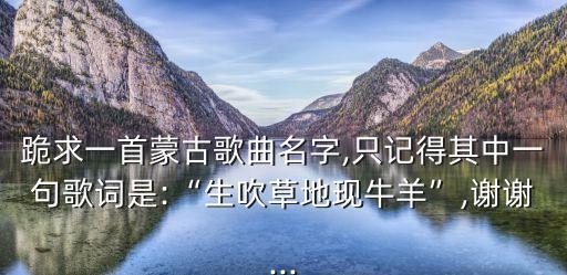跪求一首蒙古歌曲名字,只記得其中一句歌詞是:“生吹草地現牛羊”,謝謝...