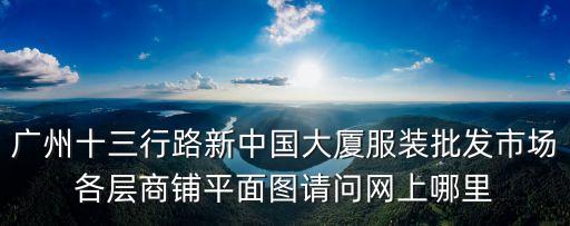 廣州十三行路新中國大廈服裝批發(fā)市場各層商鋪平面圖請問網(wǎng)上哪里