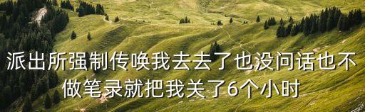 派出所強制傳喚我去去了也沒問話也不做筆錄就把我關了6個小時