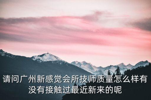 請問廣州新感覺會所技師質量怎么樣有沒有接觸過最近新來的呢
