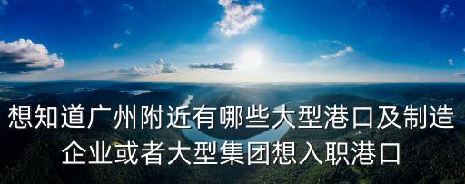 想知道廣州附近有哪些大型港口及制造企業或者大型集團想入職港口