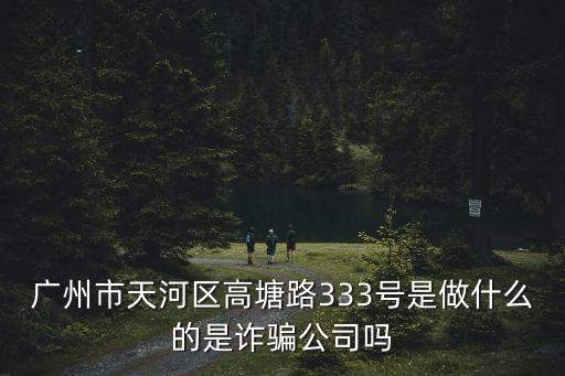 廣州市天河區(qū)高塘路333號是做什么的是詐騙公司嗎