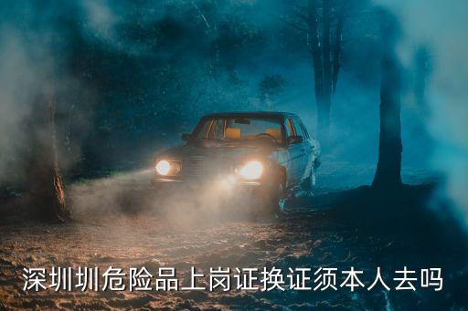 深圳危運上崗證，深圳圳危險品上崗證換證須本人去嗎