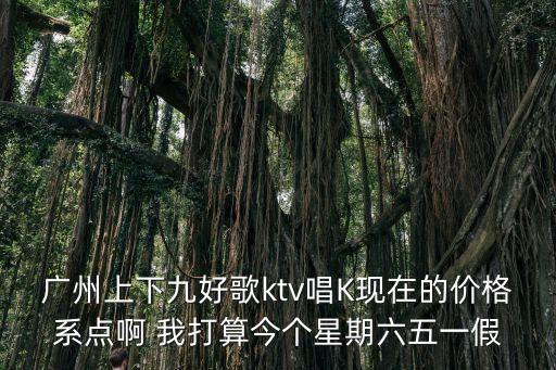 廣州上下九好歌ktv唱K現在的價格系點啊 我打算今個星期六五一假