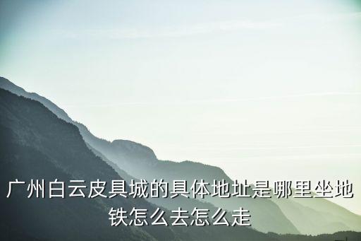 廣州白云皮具城的具體地址是哪里坐地鐵怎么去怎么走