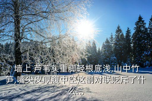  墻上 蘆葦頭重腳輕根底淺,山中竹筍,嘴尖皮厚腹中空這副對聯貶斥了什么...