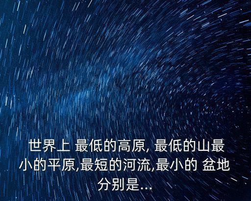  世界上 最低的高原, 最低的山最小的平原,最短的河流,最小的 盆地分別是...