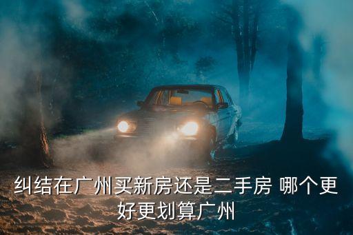 糾結在廣州買新房還是二手房 哪個更好更劃算廣州