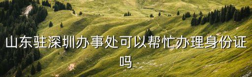 山東駐深圳辦事處可以幫忙辦理身份證嗎