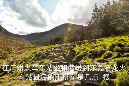 在廣州火車東站坐和諧號到東莞石龍火車站最后的末班車是幾點  搜