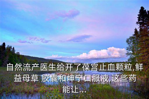 自然流產(chǎn)醫(yī)生給開了葆宮止血顆粒,鮮 益母草 膠囊和坤寧口服液,這些藥能讓...