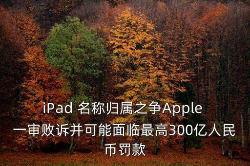 iPad 名稱歸屬之爭Apple 一審敗訴并可能面臨最高300億人民幣罰款