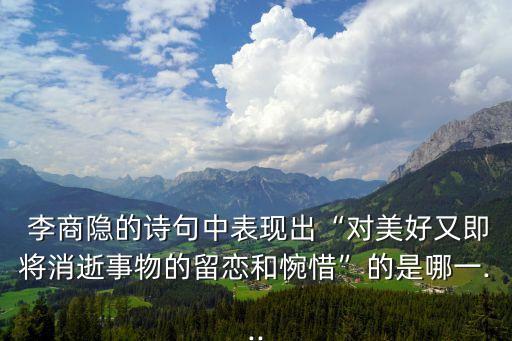  李商隱的詩句中表現(xiàn)出“對美好又即將消逝事物的留戀和惋惜”的是哪一...