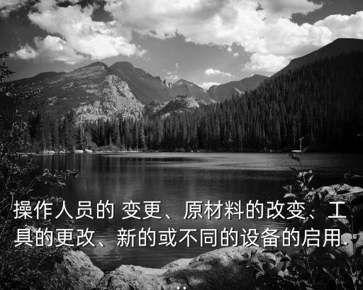 操作人員的 變更、原材料的改變、工具的更改、新的或不同的設(shè)備的啟用...