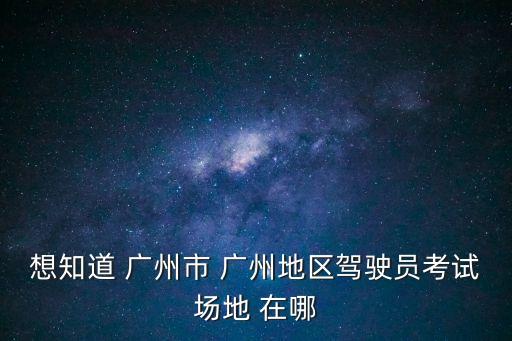 想知道 廣州市 廣州地區(qū)駕駛員考試場地 在哪