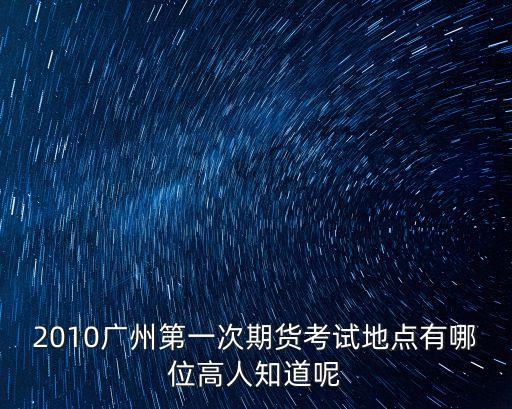 2010廣州第一次期貨考試地點有哪位高人知道呢