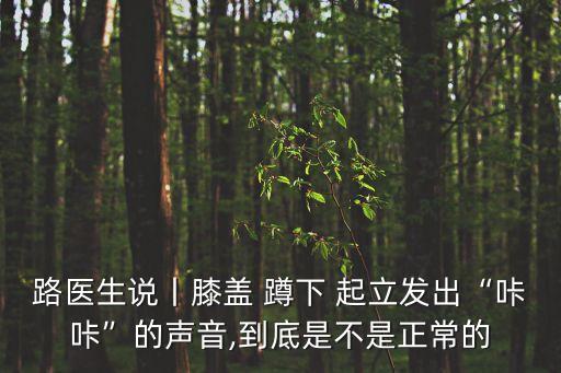 路醫生說丨膝蓋 蹲下 起立發出“咔咔”的聲音,到底是不是正常的