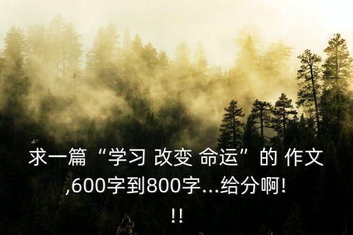 求一篇“學習 改變 命運”的 作文,600字到800字...給分啊!!!