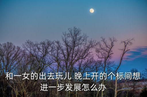 和一女的出去玩兒 晚上開的個標間想進一步發展怎么辦