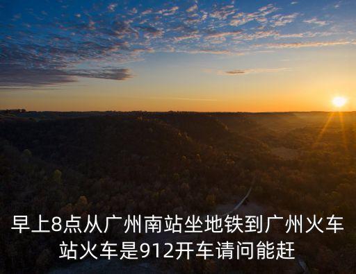 早上8點從廣州南站坐地鐵到廣州火車站火車是912開車請問能趕