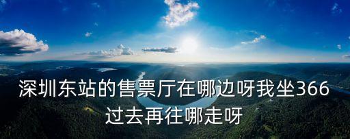 深圳東站的售票廳在哪邊呀我坐366過去再往哪走呀