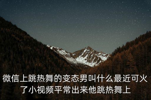 微信上跳熱舞的變態男叫什么最近可火了小視頻平常出來他跳熱舞上