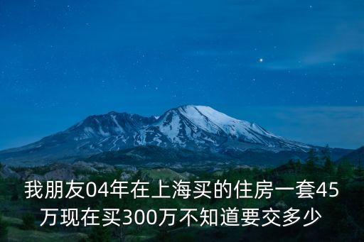 我朋友04年在上海買的住房一套45萬現在買300萬不知道要交多少