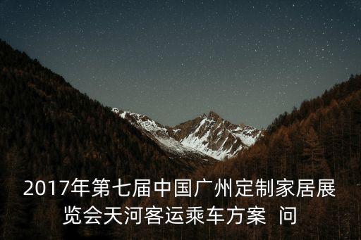 廣州第七屆家居博覽會，2017年第七屆中國廣州定制家居展覽會天河客運乘車方案  問